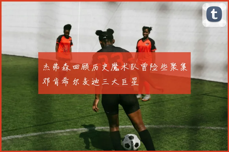 杰弗森回顾历史魔术队曾险些聚集邓肯希尔麦迪三大巨星