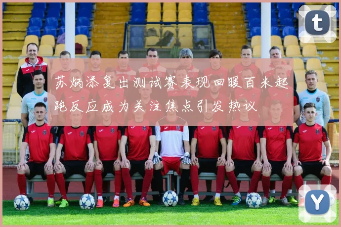 苏炳添复出测试赛表现回暖百米起跑反应成为关注焦点引发热议