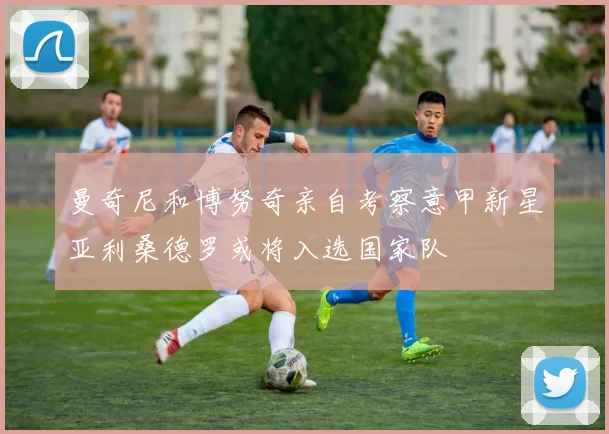 曼奇尼和博努奇亲自考察意甲新星亚利桑德罗或将入选国家队