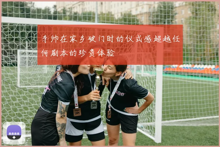 李帅在家乡破门时的仪式感超越任何剧本的珍贵体验