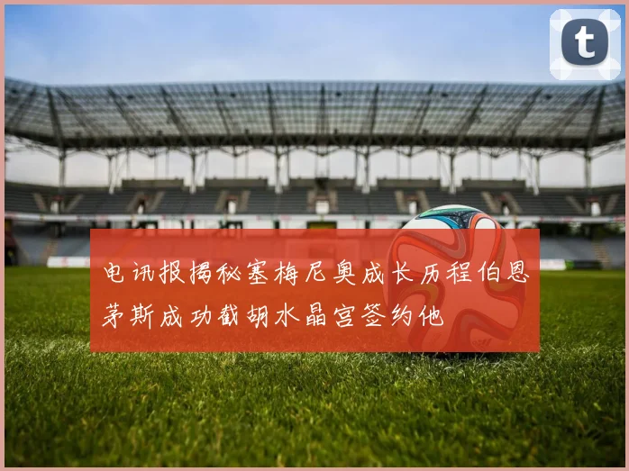 电讯报揭秘塞梅尼奥成长历程伯恩茅斯成功截胡水晶宫签约他