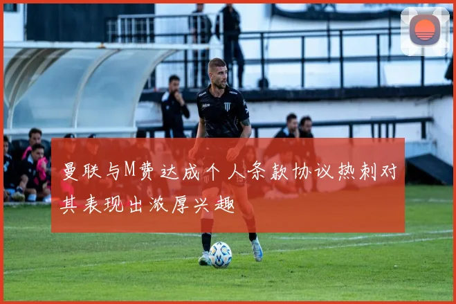 曼联与M费达成个人条款协议热刺对其表现出浓厚兴趣