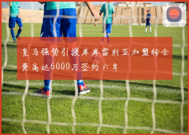 皇马强势引援库库雷利亚加盟转会费高达6000万签约六年