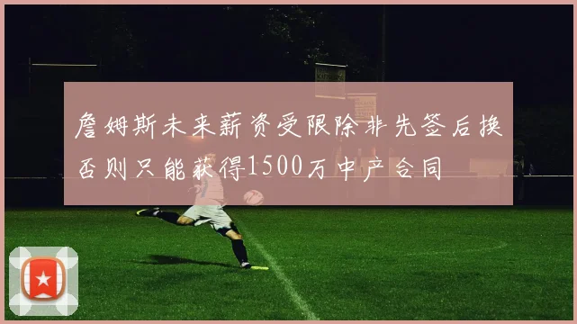 詹姆斯未来薪资受限除非先签后换否则只能获得1500万中产合同