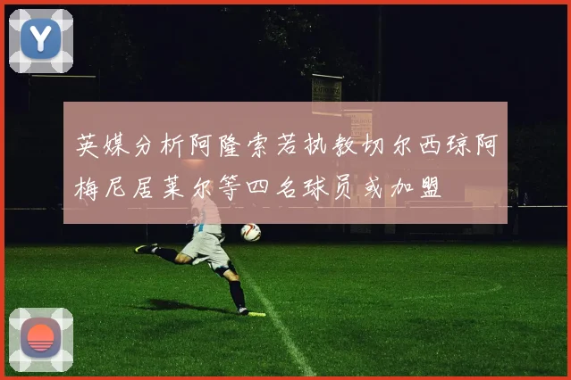 英媒分析阿隆索若执教切尔西琼阿梅尼居莱尔等四名球员或加盟