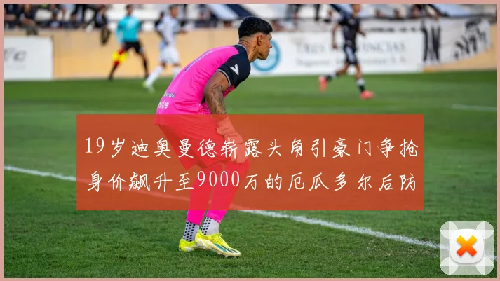 19岁迪奥曼德崭露头角引豪门争抢身价飙升至9000万的厄瓜多尔后防新星