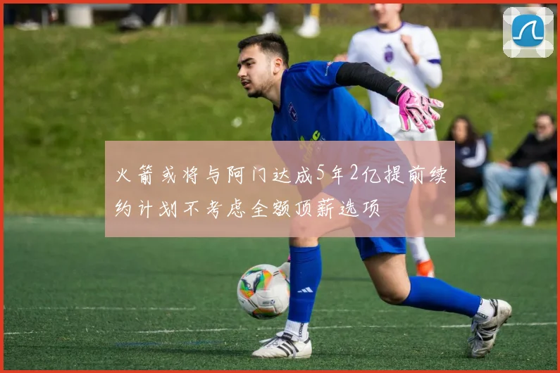 火箭或将与阿门达成5年2亿提前续约计划不考虑全额顶薪选项