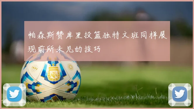 帕森斯赞库里投篮独特文班同样展现前所未见的技巧