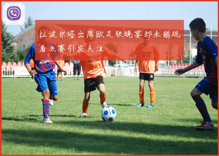 拉波尔塔出席欧足联晚宴却未能观看决赛引发关注