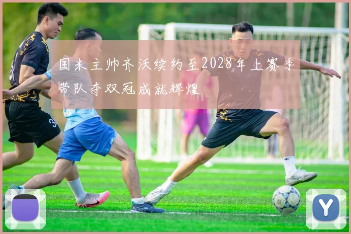 国米主帅齐沃续约至2028年上赛季带队夺双冠成就辉煌