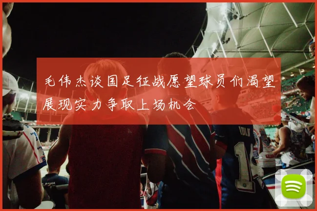 毛伟杰谈国足征战愿望球员们渴望展现实力争取上场机会