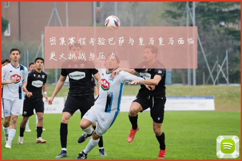 密集赛程考验巴萨与皇马皇马面临更大挑战与压力