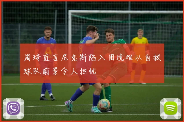 周琦直言尼克斯陷入困境难以自拔球队前景令人担忧