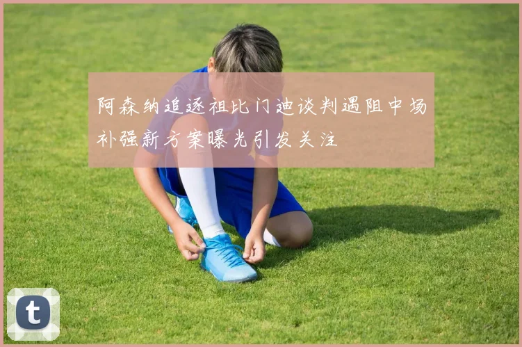 阿森纳追逐祖比门迪谈判遇阻中场补强新方案曝光引发关注