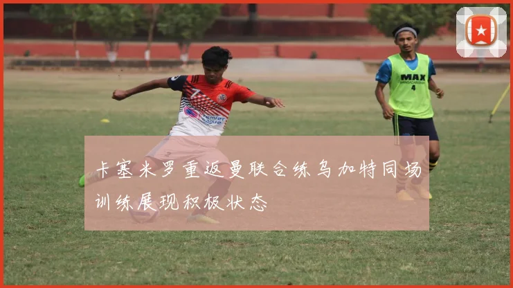 卡塞米罗重返曼联合练乌加特同场训练展现积极状态