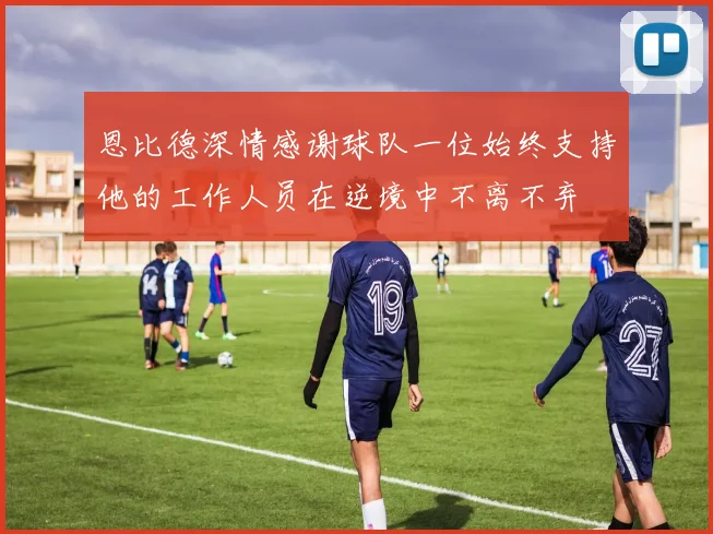 恩比德深情感谢球队一位始终支持他的工作人员在逆境中不离不弃