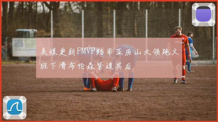 美媒更新FMVP赔率亚历山大领跑文班下滑布伦森紧追其后