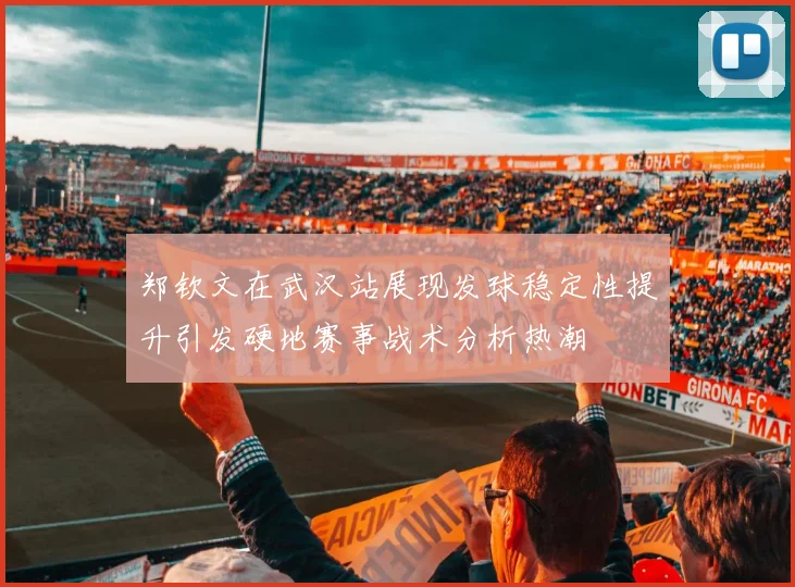 郑钦文在武汉站展现发球稳定性提升引发硬地赛事战术分析热潮