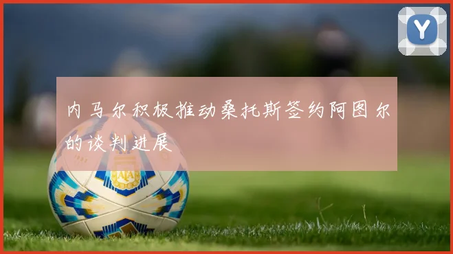 内马尔积极推动桑托斯签约阿图尔的谈判进展