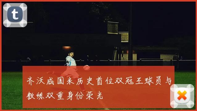 齐沃成国米历史首位双冠王球员与教练双重身份荣光