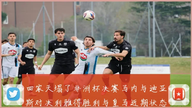 回家天塌了非洲杯决赛马内与迪亚斯对决利雅得胜利与皇马近期状态堪忧