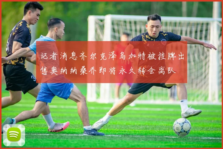记者消息齐尔克泽乌加特被挂牌出售奥纳纳桑乔即将永久转会离队