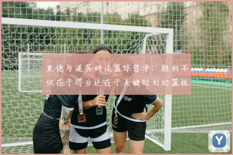 里德与道苏姆谈篮球哲学：胜利不仅在于得分还在于关键时刻的篮板球