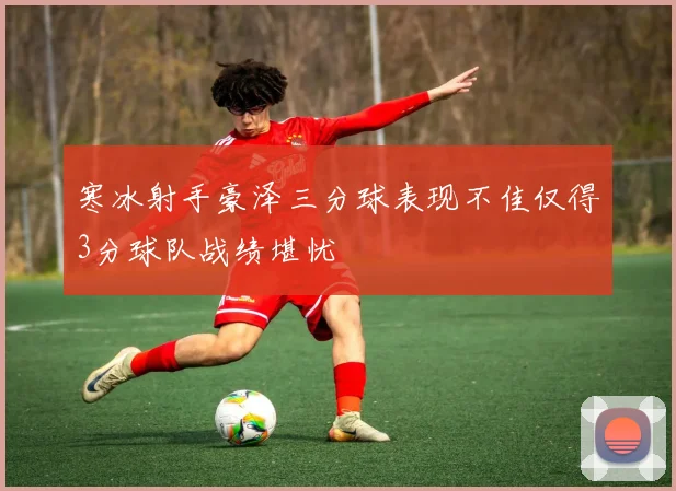 寒冰射手豪泽三分球表现不佳仅得3分球队战绩堪忧