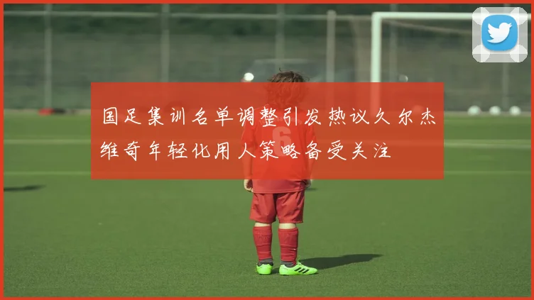 国足集训名单调整引发热议久尔杰维奇年轻化用人策略备受关注