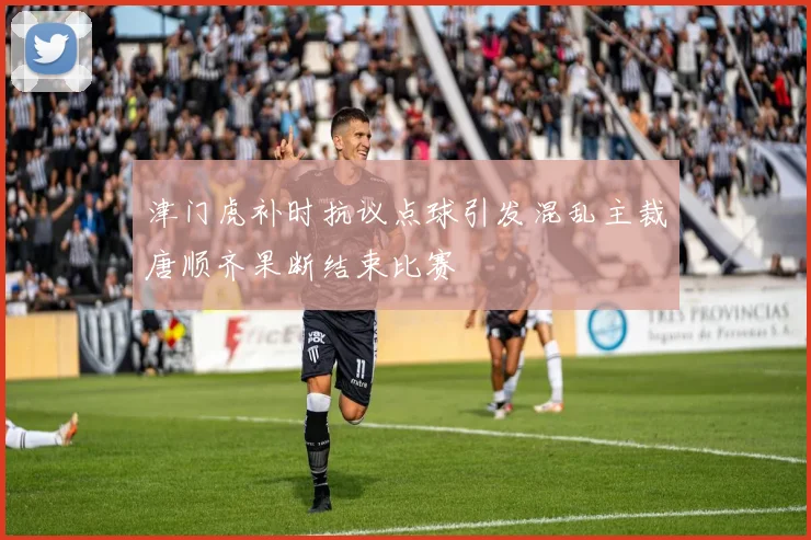 津门虎补时抗议点球引发混乱主裁唐顺齐果断结束比赛