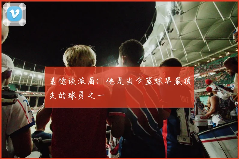 基德谈浓眉：他是当今篮球界最顶尖的球员之一