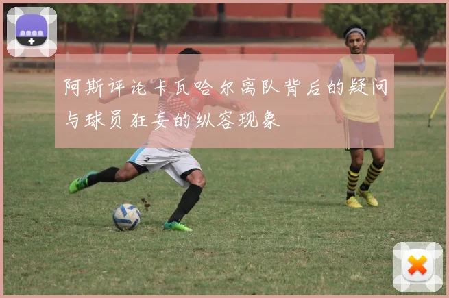阿斯评论卡瓦哈尔离队背后的疑问与球员狂妄的纵容现象