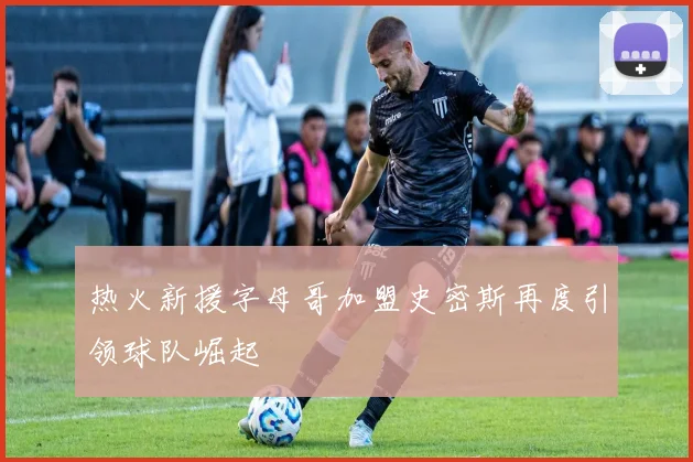 热火新援字母哥加盟史密斯再度引领球队崛起