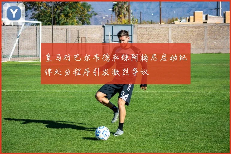 皇马对巴尔韦德和琼阿梅尼启动纪律处分程序引发激烈争议